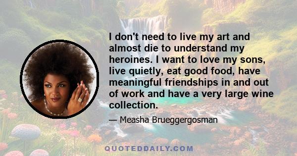 I don't need to live my art and almost die to understand my heroines. I want to love my sons, live quietly, eat good food, have meaningful friendships in and out of work and have a very large wine collection.