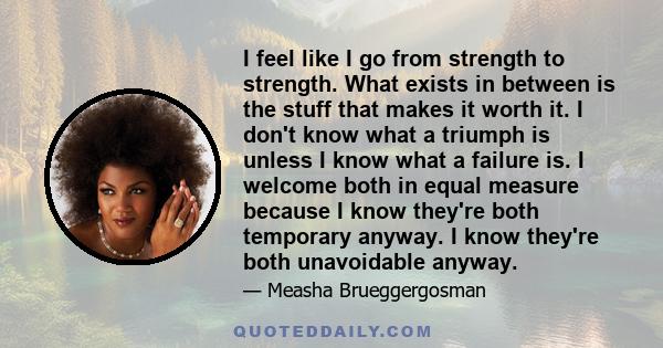 I feel like I go from strength to strength. What exists in between is the stuff that makes it worth it. I don't know what a triumph is unless I know what a failure is. I welcome both in equal measure because I know