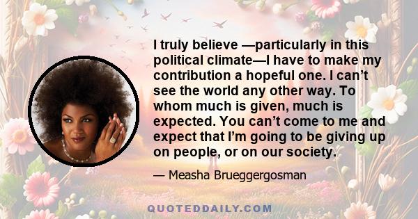 I truly believe —particularly in this political climate—I have to make my contribution a hopeful one. I can’t see the world any other way. To whom much is given, much is expected. You can’t come to me and expect that