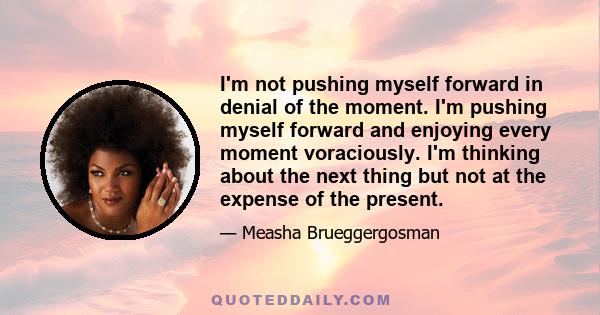 I'm not pushing myself forward in denial of the moment. I'm pushing myself forward and enjoying every moment voraciously. I'm thinking about the next thing but not at the expense of the present.