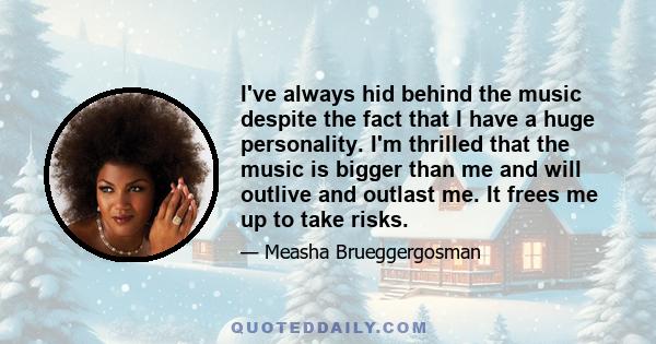 I've always hid behind the music despite the fact that I have a huge personality. I'm thrilled that the music is bigger than me and will outlive and outlast me. It frees me up to take risks.