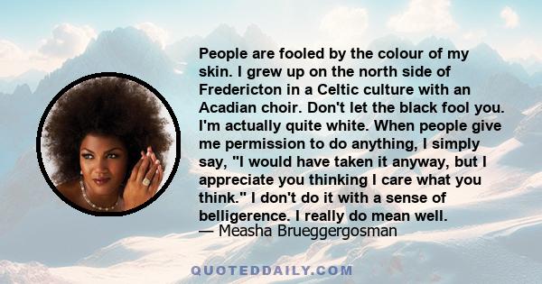 People are fooled by the colour of my skin. I grew up on the north side of Fredericton in a Celtic culture with an Acadian choir. Don't let the black fool you. I'm actually quite white. When people give me permission to 