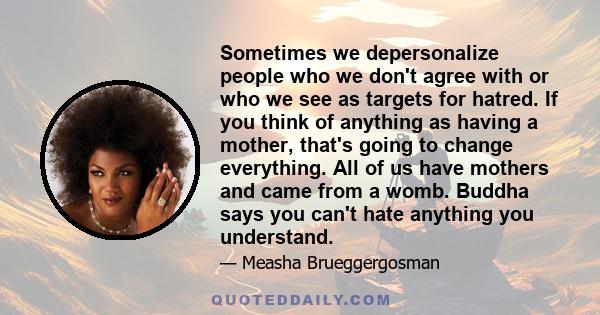 Sometimes we depersonalize people who we don't agree with or who we see as targets for hatred. If you think of anything as having a mother, that's going to change everything. All of us have mothers and came from a womb. 