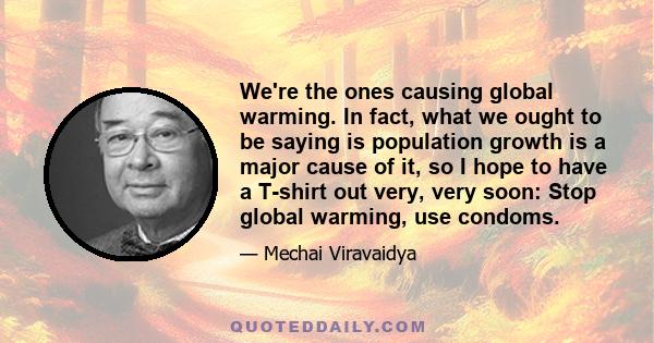We're the ones causing global warming. In fact, what we ought to be saying is population growth is a major cause of it, so I hope to have a T-shirt out very, very soon: Stop global warming, use condoms.