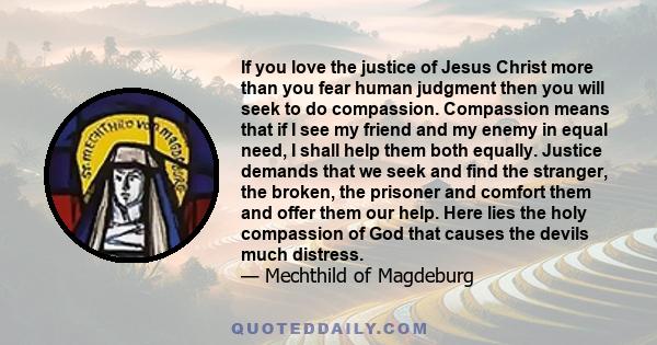 If you love the justice of Jesus Christ more than you fear human judgment then you will seek to do compassion. Compassion means that if I see my friend and my enemy in equal need, I shall help them both equally. Justice 