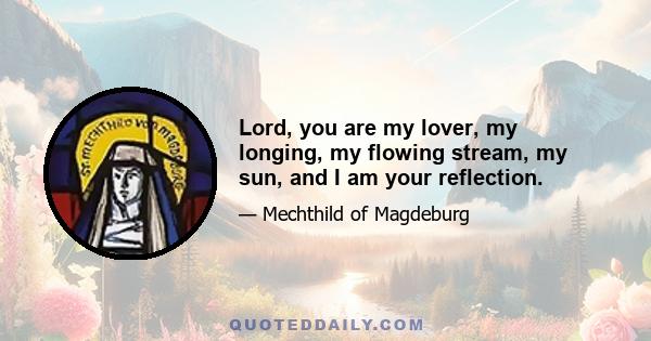 Lord, you are my lover, my longing, my flowing stream, my sun, and I am your reflection.