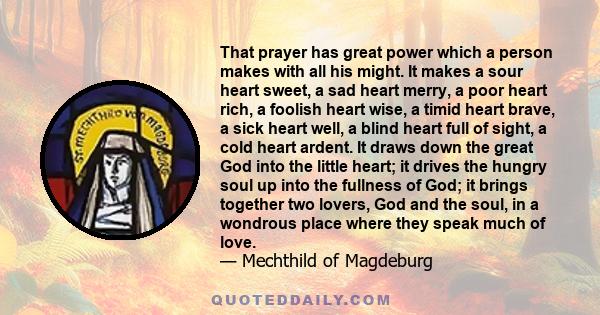 That prayer has great power which a person makes with all his might. It makes a sour heart sweet, a sad heart merry, a poor heart rich, a foolish heart wise, a timid heart brave, a sick heart well, a blind heart full of 