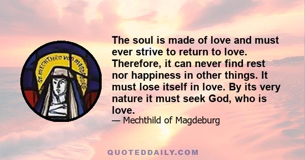 The soul is made of love and must ever strive to return to love. Therefore, it can never find rest nor happiness in other things. It must lose itself in love. By its very nature it must seek God, who is love.