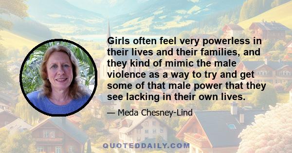 Girls often feel very powerless in their lives and their families, and they kind of mimic the male violence as a way to try and get some of that male power that they see lacking in their own lives.