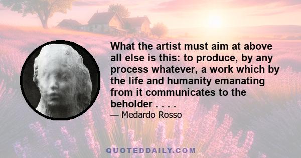 What the artist must aim at above all else is this: to produce, by any process whatever, a work which by the life and humanity emanating from it communicates to the beholder . . . .