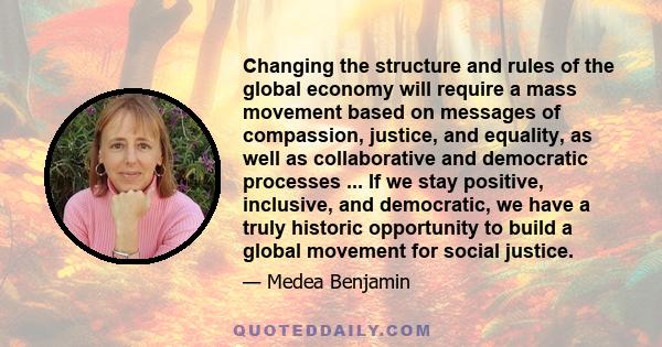 Changing the structure and rules of the global economy will require a mass movement based on messages of compassion, justice, and equality, as well as collaborative and democratic processes ... If we stay positive,