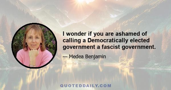 I wonder if you are ashamed of calling a Democratically elected government a fascist government.