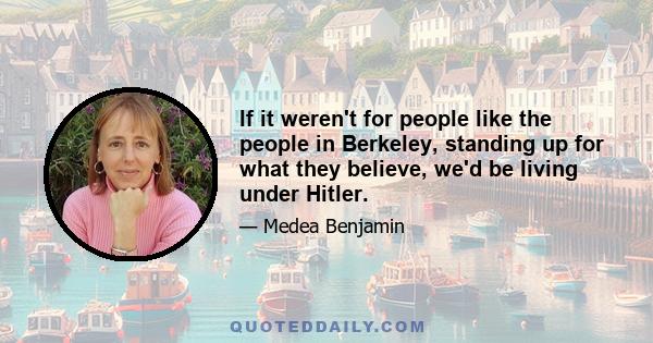 If it weren't for people like the people in Berkeley, standing up for what they believe, we'd be living under Hitler.