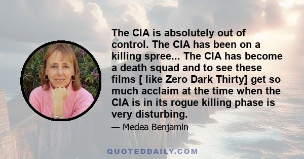 The CIA is absolutely out of control. The CIA has been on a killing spree... The CIA has become a death squad and to see these films [ like Zero Dark Thirty] get so much acclaim at the time when the CIA is in its rogue