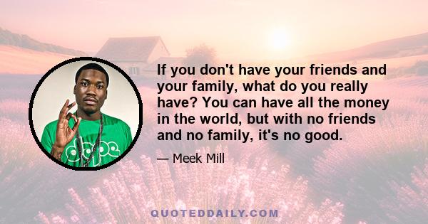 If you don't have your friends and your family, what do you really have? You can have all the money in the world, but with no friends and no family, it's no good.