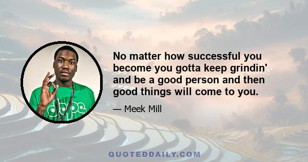 No matter how successful you become you gotta keep grindin' and be a good person and then good things will come to you.