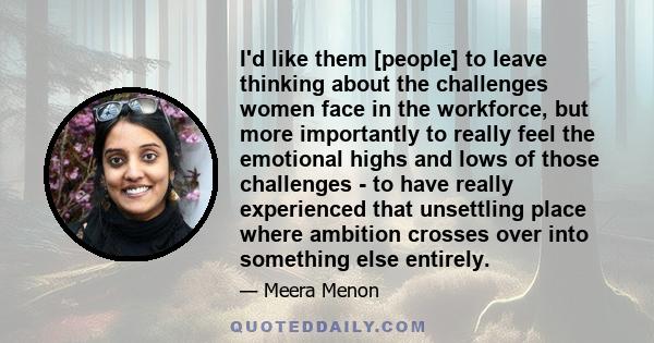 I'd like them [people] to leave thinking about the challenges women face in the workforce, but more importantly to really feel the emotional highs and lows of those challenges - to have really experienced that