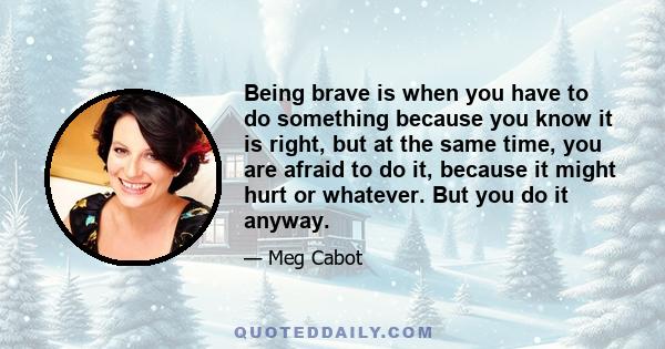 Being brave is when you have to do something because you know it is right, but at the same time, you are afraid to do it, because it might hurt or whatever. But you do it anyway.