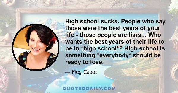 High school sucks. People who say those were the best years of your life - those people are liars... Who wants the best years of their life to be in *high school*? High school is something *everybody* should be ready to 