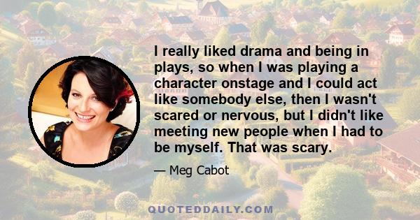 I really liked drama and being in plays, so when I was playing a character onstage and I could act like somebody else, then I wasn't scared or nervous, but I didn't like meeting new people when I had to be myself. That