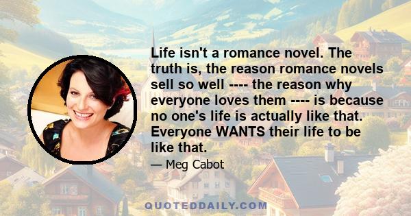 Life isn't a romance novel. The truth is, the reason romance novels sell so well ---- the reason why everyone loves them ---- is because no one's life is actually like that. Everyone WANTS their life to be like that.