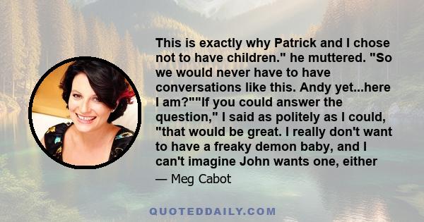 This is exactly why Patrick and I chose not to have children. he muttered. So we would never have to have conversations like this. Andy yet...here I am?If you could answer the question, I said as politely as I could,