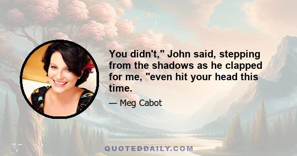 You didn't, John said, stepping from the shadows as he clapped for me, even hit your head this time.