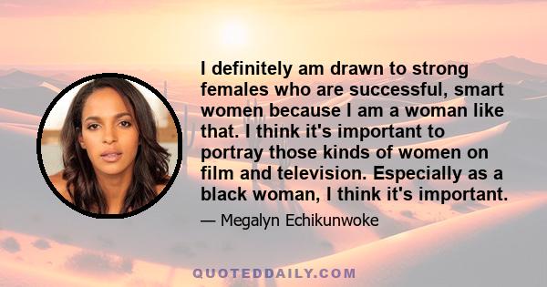 I definitely am drawn to strong females who are successful, smart women because I am a woman like that. I think it's important to portray those kinds of women on film and television. Especially as a black woman, I think 