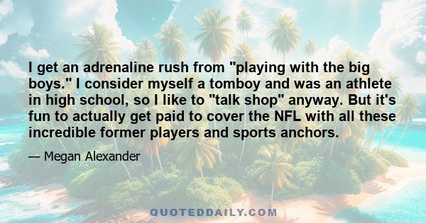 I get an adrenaline rush from playing with the big boys. I consider myself a tomboy and was an athlete in high school, so I like to talk shop anyway. But it's fun to actually get paid to cover the NFL with all these