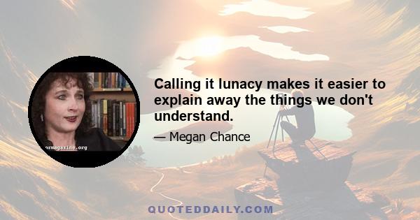 Calling it lunacy makes it easier to explain away the things we don't understand.