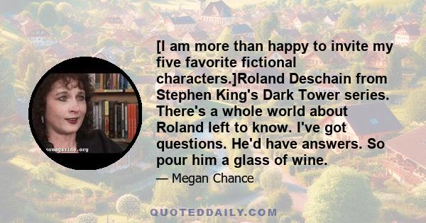 [I am more than happy to invite my five favorite fictional characters.]Roland Deschain from Stephen King's Dark Tower series. There's a whole world about Roland left to know. I've got questions. He'd have answers. So