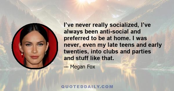 I’ve never really socialized, I’ve always been anti-social and preferred to be at home. I was never, even my late teens and early twenties, into clubs and parties and stuff like that.