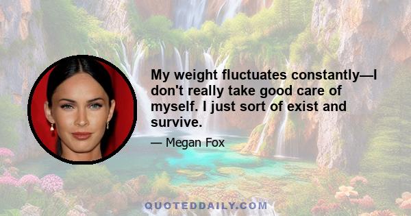 My weight fluctuates constantly—I don't really take good care of myself. I just sort of exist and survive.