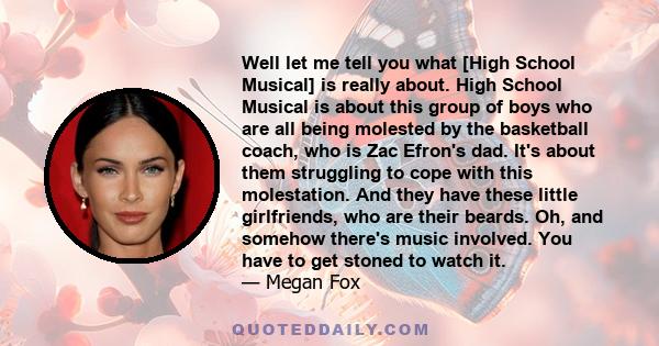 Well let me tell you what [High School Musical] is really about. High School Musical is about this group of boys who are all being molested by the basketball coach, who is Zac Efron's dad. It's about them struggling to
