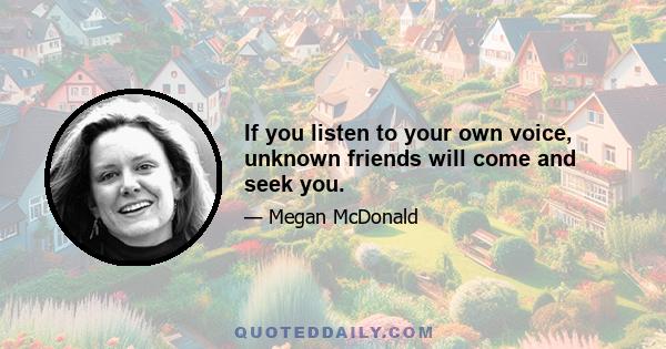 If you listen to your own voice, unknown friends will come and seek you.