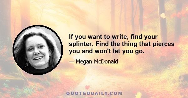 If you want to write, find your splinter. Find the thing that pierces you and won't let you go.