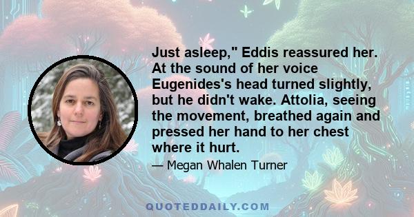 Just asleep, Eddis reassured her. At the sound of her voice Eugenides's head turned slightly, but he didn't wake. Attolia, seeing the movement, breathed again and pressed her hand to her chest where it hurt.