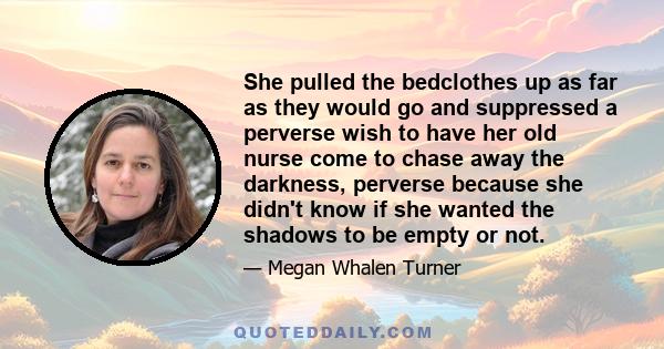 She pulled the bedclothes up as far as they would go and suppressed a perverse wish to have her old nurse come to chase away the darkness, perverse because she didn't know if she wanted the shadows to be empty or not.