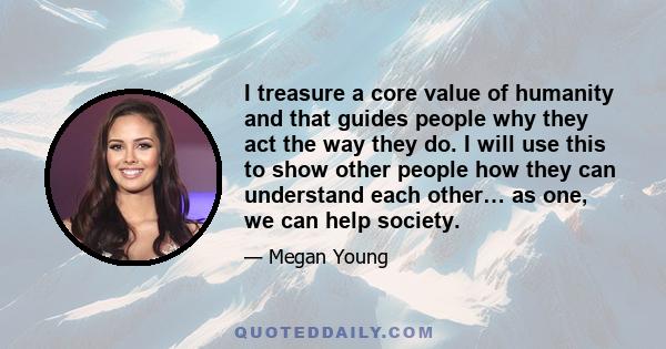 I treasure a core value of humanity and that guides people why they act the way they do. I will use this to show other people how they can understand each other… as one, we can help society.