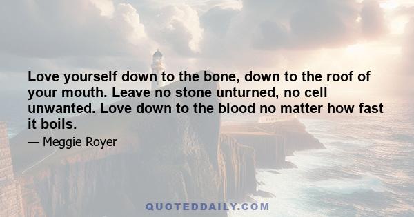 Love yourself down to the bone, down to the roof of your mouth. Leave no stone unturned, no cell unwanted. Love down to the blood no matter how fast it boils.