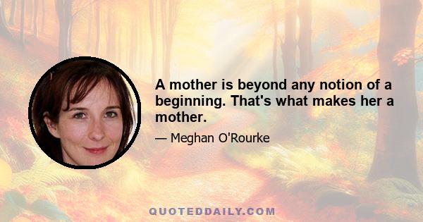 A mother is beyond any notion of a beginning. That's what makes her a mother.