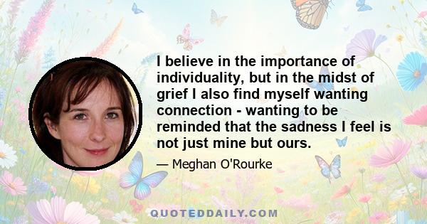 I believe in the importance of individuality, but in the midst of grief I also find myself wanting connection - wanting to be reminded that the sadness I feel is not just mine but ours.