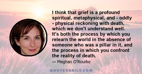 I think that grief is a profound spiritual, metaphysical, and - oddly - physical reckoning with death, which we don't understand well. It's both the process by which you relearn the world in the absence of someone who