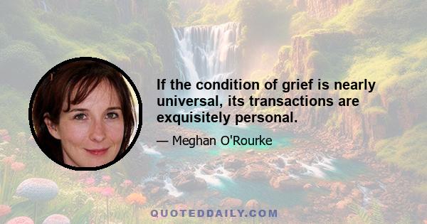 If the condition of grief is nearly universal, its transactions are exquisitely personal.