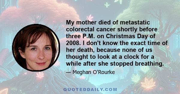 My mother died of metastatic colorectal cancer shortly before three P.M. on Christmas Day of 2008. I don't know the exact time of her death, because none of us thought to look at a clock for a while after she stopped