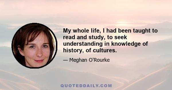 My whole life, I had been taught to read and study, to seek understanding in knowledge of history, of cultures.