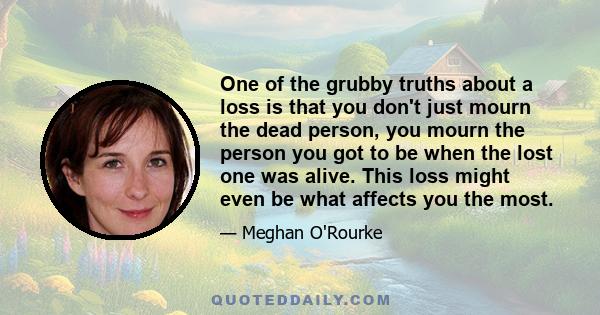 One of the grubby truths about a loss is that you don't just mourn the dead person, you mourn the person you got to be when the lost one was alive. This loss might even be what affects you the most.