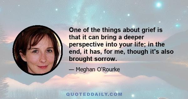 One of the things about grief is that it can bring a deeper perspective into your life; in the end, it has, for me, though it's also brought sorrow.