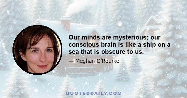 Our minds are mysterious; our conscious brain is like a ship on a sea that is obscure to us.