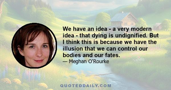 We have an idea - a very modern idea - that dying is undignified. But I think this is because we have the illusion that we can control our bodies and our fates.